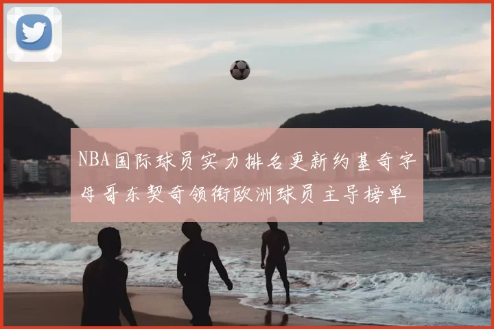 NBA国际球员实力排名更新约基奇字母哥东契奇领衔欧洲球员主导榜单