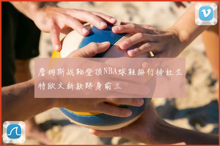 詹姆斯战靴登顶NBA球鞋排行榜杜兰特欧文新款跻身前三
