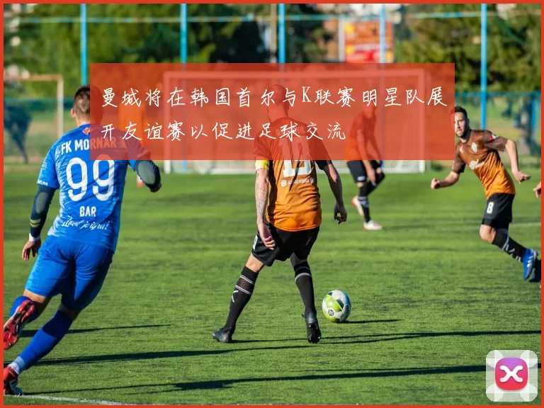 曼城将在韩国首尔与K联赛明星队展开友谊赛以促进足球交流