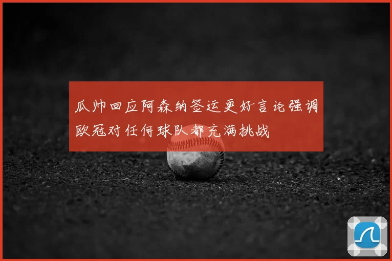瓜帅回应阿森纳签运更好言论强调欧冠对任何球队都充满挑战