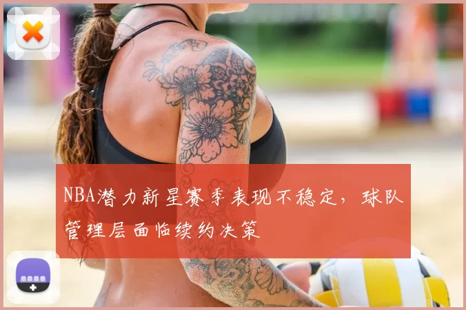 NBA潜力新星赛季表现不稳定，球队管理层面临续约决策