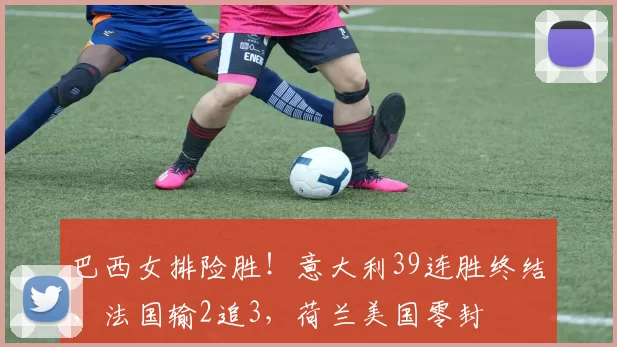 巴西女排险胜！意大利39连胜终结，法国输2追3，荷兰美国零封