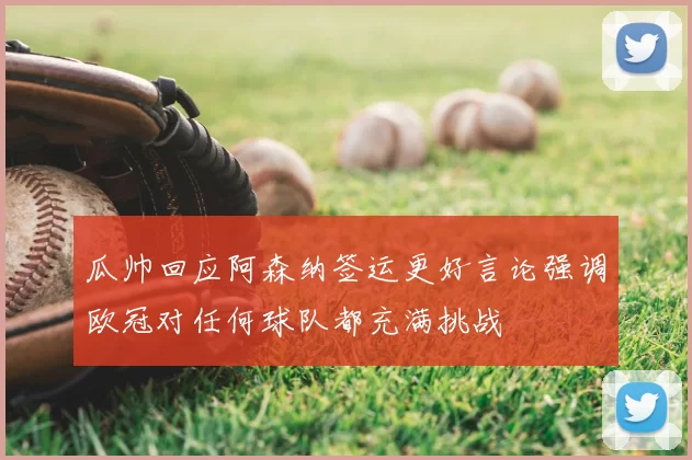 瓜帅回应阿森纳签运更好言论强调欧冠对任何球队都充满挑战