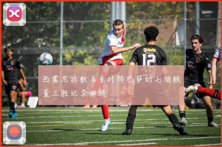 西蒙尼执教马竞对阵巴萨的七场较量三胜记录回顾