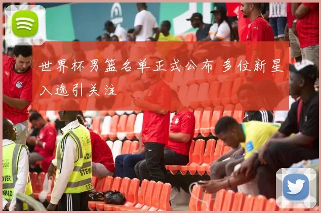 世界杯男篮名单正式公布 多位新星入选引关注