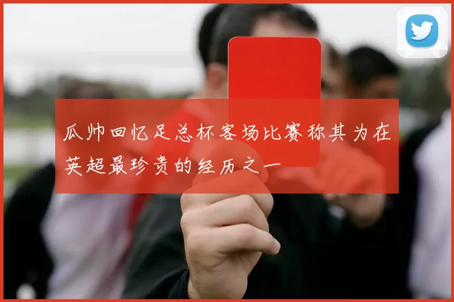 瓜帅回忆足总杯客场比赛称其为在英超最珍贵的经历之一