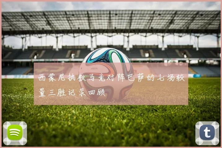 西蒙尼执教马竞对阵巴萨的七场较量三胜记录回顾