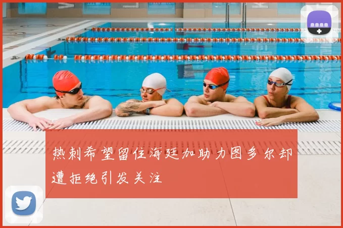 热刺希望留住海廷加助力图多尔却遭拒绝引发关注