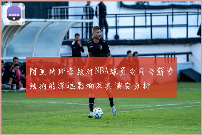 阿里纳斯条款对NBA球员合同与薪资结构的深远影响及其演变分析