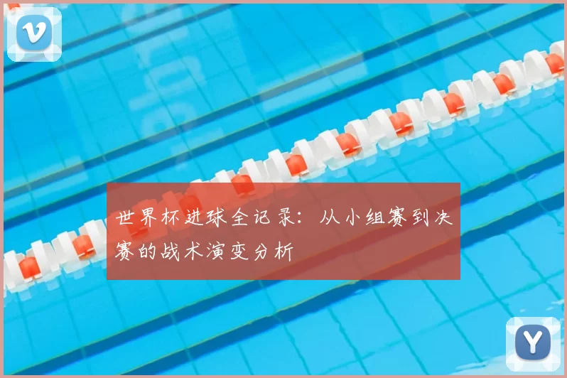 世界杯进球全记录：从小组赛到决赛的战术演变分析