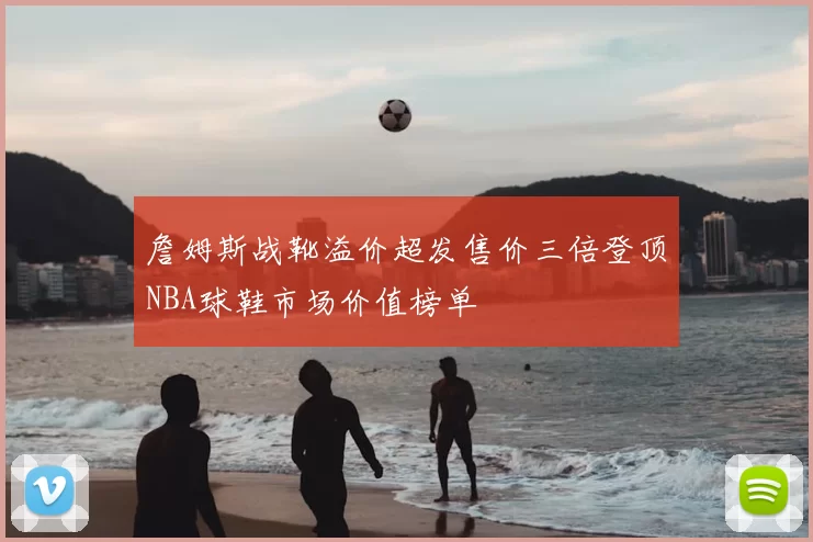 詹姆斯战靴溢价超发售价三倍登顶NBA球鞋市场价值榜单