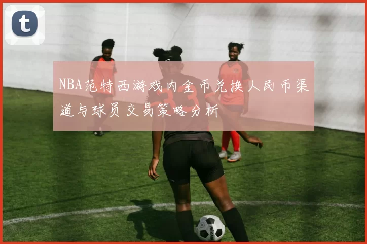 NBA范特西游戏内金币兑换人民币渠道与球员交易策略分析