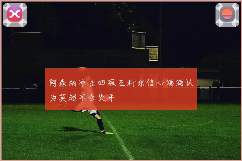 阿森纳冲击四冠王科尔信心满满认为英超不会失手