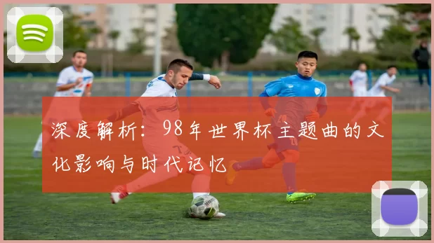 深度解析：98年世界杯主题曲的文化影响与时代记忆
