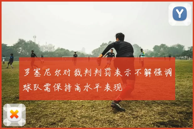 罗塞尼尔对裁判判罚表示不解强调球队需保持高水平表现