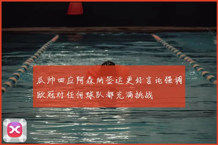 瓜帅回应阿森纳签运更好言论强调欧冠对任何球队都充满挑战