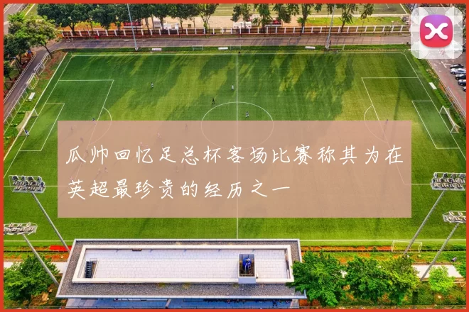 瓜帅回忆足总杯客场比赛称其为在英超最珍贵的经历之一