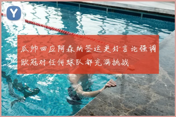 瓜帅回应阿森纳签运更好言论强调欧冠对任何球队都充满挑战