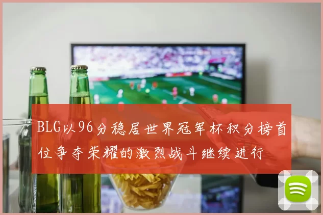 BLG以96分稳居世界冠军杯积分榜首位争夺荣耀的激烈战斗继续进行
