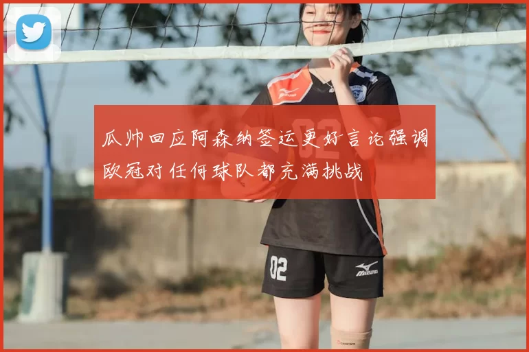 瓜帅回应阿森纳签运更好言论强调欧冠对任何球队都充满挑战