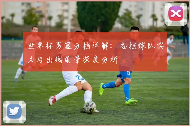 世界杯男篮分档详解：各档球队实力与出线前景深度分析