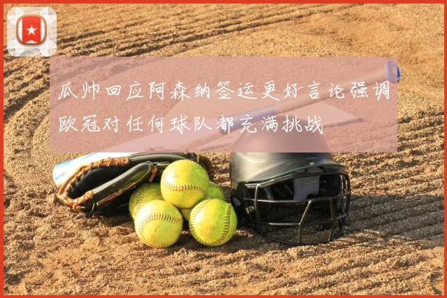 瓜帅回应阿森纳签运更好言论强调欧冠对任何球队都充满挑战