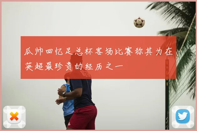 瓜帅回忆足总杯客场比赛称其为在英超最珍贵的经历之一