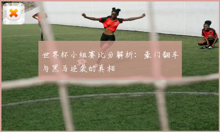 世界杯小组赛比分解析:豪门翻车与黑马逆袭的真相