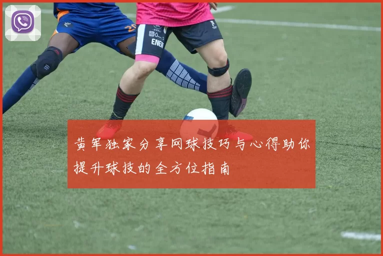 黄军独家分享网球技巧与心得助你提升球技的全方位指南