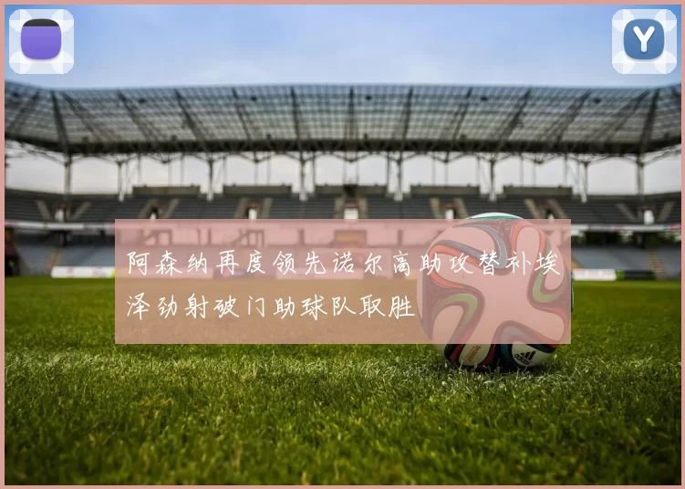 阿森纳再度领先诺尔高助攻替补埃泽劲射破门助球队取胜