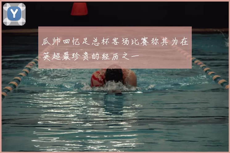 瓜帅回忆足总杯客场比赛称其为在英超最珍贵的经历之一