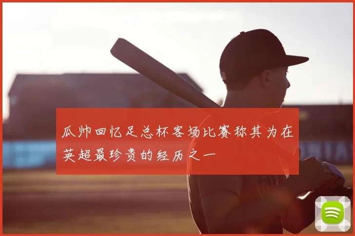瓜帅回忆足总杯客场比赛称其为在英超最珍贵的经历之一