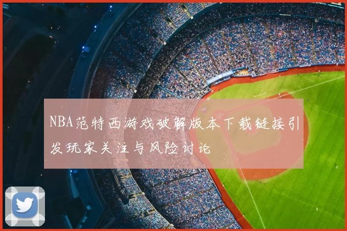 NBA范特西游戏破解版本下载链接引发玩家关注与风险讨论