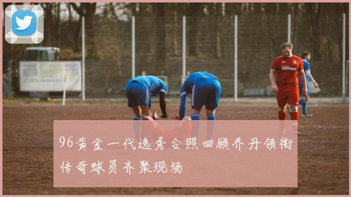 96黄金一代选秀合照回顾乔丹领衔传奇球员齐聚现场