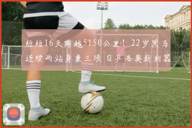 短短16天跨越5150公里！22岁黑马连续两站身兼三项 日乒洛奥新利器？