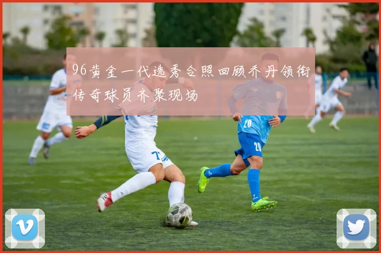 96黄金一代选秀合照回顾乔丹领衔传奇球员齐聚现场