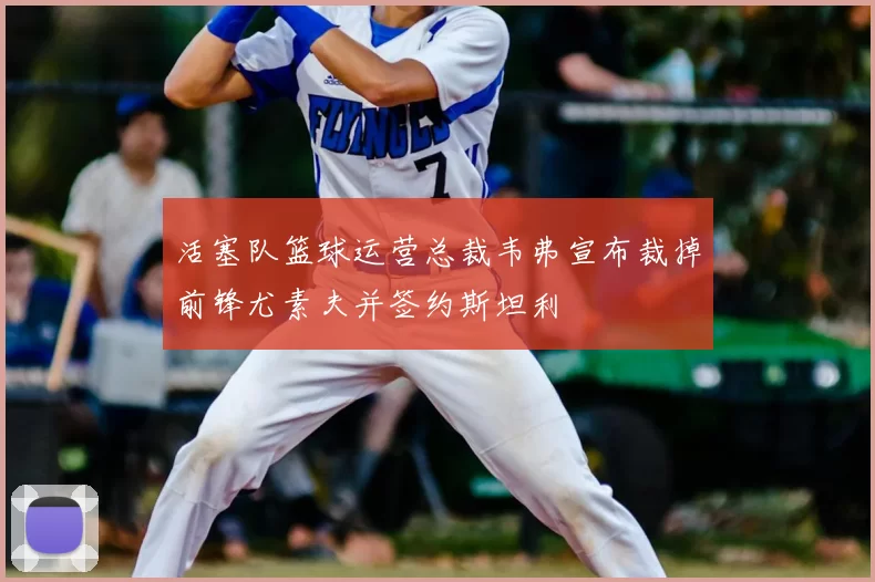 活塞队篮球运营总裁韦弗宣布裁掉前锋尤素夫并签约斯坦利